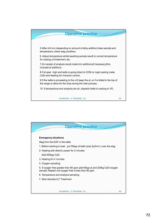 Operative practice


5.After 4-6 min (depending on amount of alloy addition) take sample and
temperature ,check slag condition.
6. Adjust temperature whilst awaiting sample result to correct temperature
for casting,v/d treatment ,etc.
7.On receipt of analysis result,make trim additions(if necessary)this
includes al additions .
8.If al spec high and ladle is going direct to CCM or ingot casting make
CaSi wire feeding for inclusion control.
9.If the ladle is proceeding to the v.D,keep the al ,or if si killed to the top of
the range to allow for the drop during the next process.

10. If temperature and analysis are ok ,dispatch ladle to casting or VD.


                   CVS MAKINA - LF TRAINING - D.E.                                   143




                           Operative practice

Emergency situations
Slag from the EAF in the ladle
1. Before starting to heat , put 50kgs al balls (size 2p3mm ) over the slag
2. Heating with electric power for 2 minutes
  Add 400kgs CaO
3. Heating for 4 minutes
4. Oxygen sampling
5. If oxygen free greater than 80 ppm,add 40kgs al and 200kg CaO oxygen
sample. Repeat unti oxygen free is less than 80 ppm
6. Temperature and analysis sampling
7. Start standard LF Treatment



                   CVS MAKINA - LF TRAINING - D.E.                                   144




                                                                                           72
 