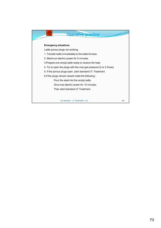 Operative practice

Emergency situations
Ladle porous plugs not working.
1. Transfer ladle immediately to the ladle furnace.
2. Maximum electric power for 5 minutes.
3.Prepare one empty ladle ready to receive the heat.
4. Try to open the plugs with the max gas pressure (2 or 3 times)
5. If the porous plugs open ,start standard l.F. Treatment.
6.If the plugs remain closed make the following :
         Pour the steel into the empty ladle.
         Give max electric power for 15 minutes.
         Then start standard LF Treatment.



               CVS MAKINA - LF TRAINING - D.E.                      145




                                                                          73
 