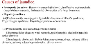Causes of jaundice
• Prehepatic jaundice:- Hemolytic anaemia(indirect) , Ineffective erythropoiesis
(megaloblastic anaemia, thalassemia) ,Resorption of a large hematoma
• Hepatic jaundice:-
(A)Predominantly unconjugated hyperbilirubinemia – Gilbert’s syndrome,
Crigler-Najjar syndrome, Physiologic jaundice of newborn
(B)Predominantly conjugated hyperbilirubinemia –
1)Hepatocellular diseases: viral hepatitis, toxic hepatitis, alcoholic hepatitis,
active cirrhosis
2)Intrahepatic cholestasis: Dubin-Johnson syndrome, drugs, primary biliary
cirrhosis, primary sclerosing cholangitis, biliary atresia.
 
