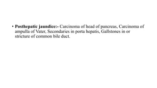 • Posthepatic jaundice:- Carcinoma of head of pancreas, Carcinoma of
ampulla of Vater, Secondaries in porta hepatis, Gallstones in or
stricture of common bile duct.
 