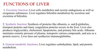 FUNCTIONS OF LIVER
1. Excretory function: Liver cells metabolize and excrete endogenous as well as
exogenous substances. Liver regulates bilirubin metabolism by secretion and
excretion of bilirubin.
2. Synthetic function: Synthesis of proteins like albumin, α- and β-globulins,
transport proteins and many coagulation proteins occurs in the liver. Liver also
produces triglycerides, cholesterol, lipoproteins, and primary bile acids. Albumin
maintains osmotic pressure of plasma, transports various compounds, and acts as a
protein reserve. Liver does not synthesize immunoglobulins.
3. General metabolic functions: Liver regulates carbohydrate, lipid, and protein
metabolism.
 