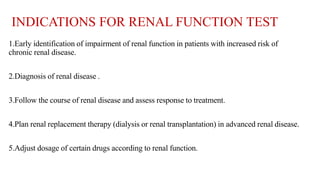 INDICATIONS FOR RENAL FUNCTION TEST
1.Early identification of impairment of renal function in patients with increased risk of
chronic renal disease.
2.Diagnosis of renal disease .
3.Follow the course of renal disease and assess response to treatment.
4.Plan renal replacement therapy (dialysis or renal transplantation) in advanced renal disease.
5.Adjust dosage of certain drugs according to renal function.
 