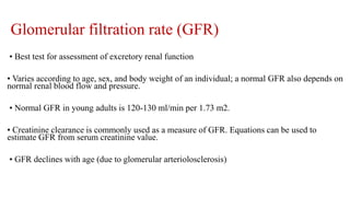 Glomerular filtration rate (GFR)
• Best test for assessment of excretory renal function
• Varies according to age, sex, and body weight of an individual; a normal GFR also depends on
normal renal blood flow and pressure.
• Normal GFR in young adults is 120-130 ml/min per 1.73 m2.
• Creatinine clearance is commonly used as a measure of GFR. Equations can be used to
estimate GFR from serum creatinine value.
• GFR declines with age (due to glomerular arteriolosclerosis)
 