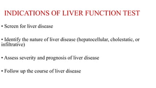 INDICATIONS OF LIVER FUNCTION TEST
• Screen for liver disease
• Identify the nature of liver disease (hepatocellular, cholestatic, or
infiltrative)
• Assess severity and prognosis of liver disease
• Follow up the course of liver disease
 