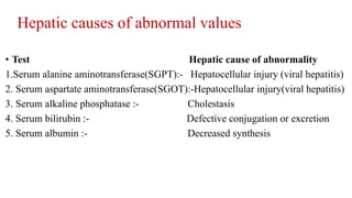 Hepatic causes of abnormal values
• Test Hepatic cause of abnormality
1.Serum alanine aminotransferase(SGPT):- Hepatocellular injury (viral hepatitis)
2. Serum aspartate aminotransferase(SGOT):-Hepatocellular injury(viral hepatitis)
3. Serum alkaline phosphatase :- Cholestasis
4. Serum bilirubin :- Defective conjugation or excretion
5. Serum albumin :- Decreased synthesis
 