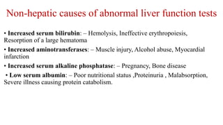 Non-hepatic causes of abnormal liver function tests
• Increased serum bilirubin: – Hemolysis, Ineffective erythropoiesis,
Resorption of a large hematoma
• Increased aminotransferases: – Muscle injury, Alcohol abuse, Myocardial
infarction
• Increased serum alkaline phosphatase: – Pregnancy, Bone disease
• Low serum albumin: – Poor nutritional status ,Proteinuria , Malabsorption,
Severe illness causing protein catabolism.
 