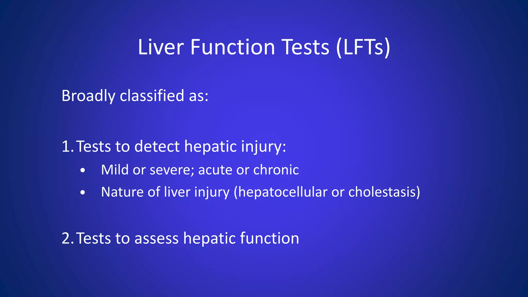 Liver Function Tests (LFTs)
Broadly classified as:
1.Tests to detect hepatic injury:
• Mild or severe; acute or chronic
• Nature of liver injury (hepatocellular or cholestasis)
2.Tests to assess hepatic function
 
