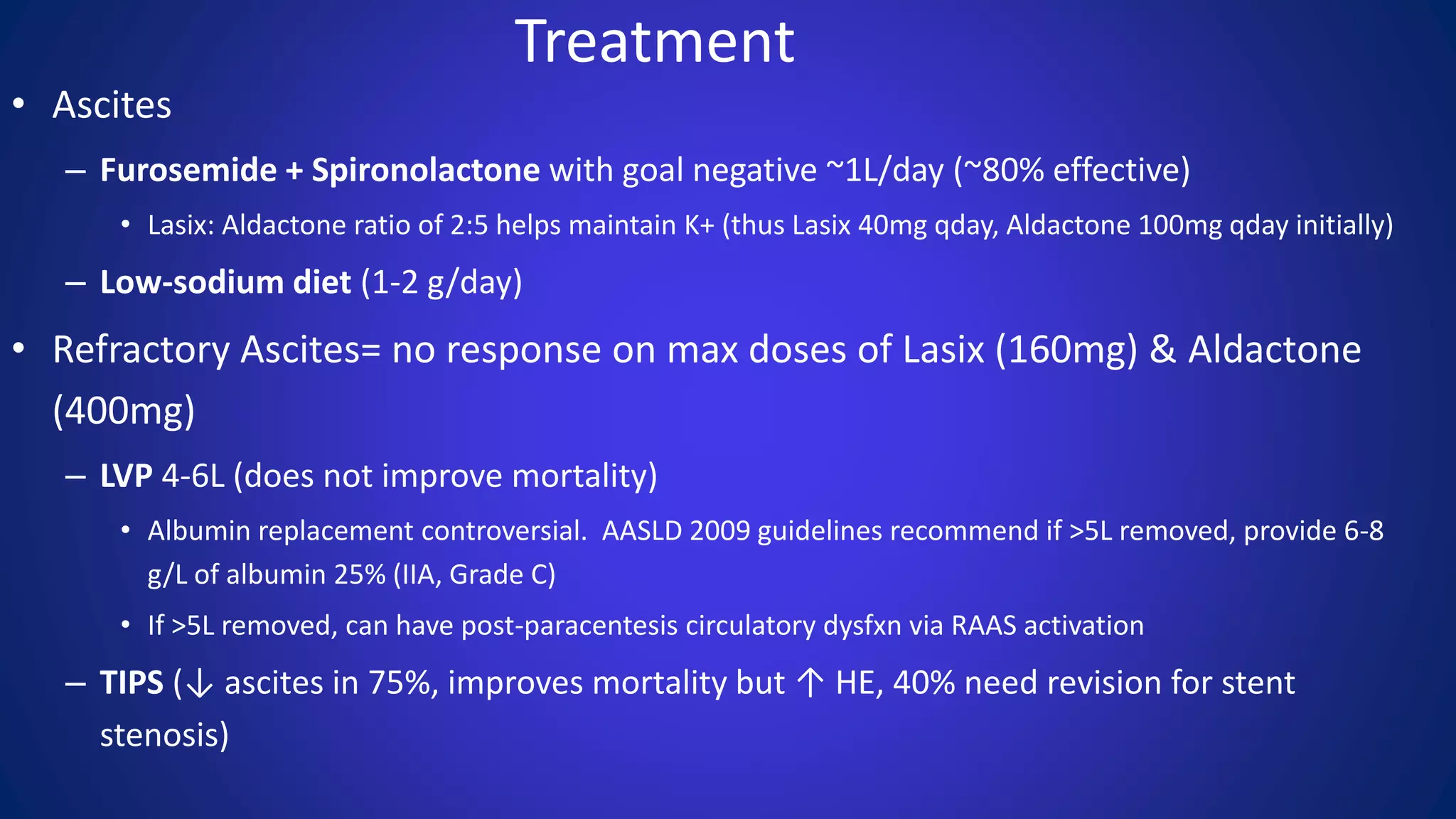 Treatment
• Ascites
– Furosemide + Spironolactone with goal negative ~1L/day (~80% effective)
• Lasix: Aldactone ratio of 2:5 helps maintain K+ (thus Lasix 40mg qday, Aldactone 100mg qday initially)
– Low-sodium diet (1-2 g/day)
• Refractory Ascites= no response on max doses of Lasix (160mg) & Aldactone
(400mg)
– LVP 4-6L (does not improve mortality)
• Albumin replacement controversial. AASLD 2009 guidelines recommend if >5L removed, provide 6-8
g/L of albumin 25% (IIA, Grade C)
• If >5L removed, can have post-paracentesis circulatory dysfxn via RAAS activation
– TIPS (↓ ascites in 75%, improves mortality but ↑ HE, 40% need revision for stent
stenosis)
 