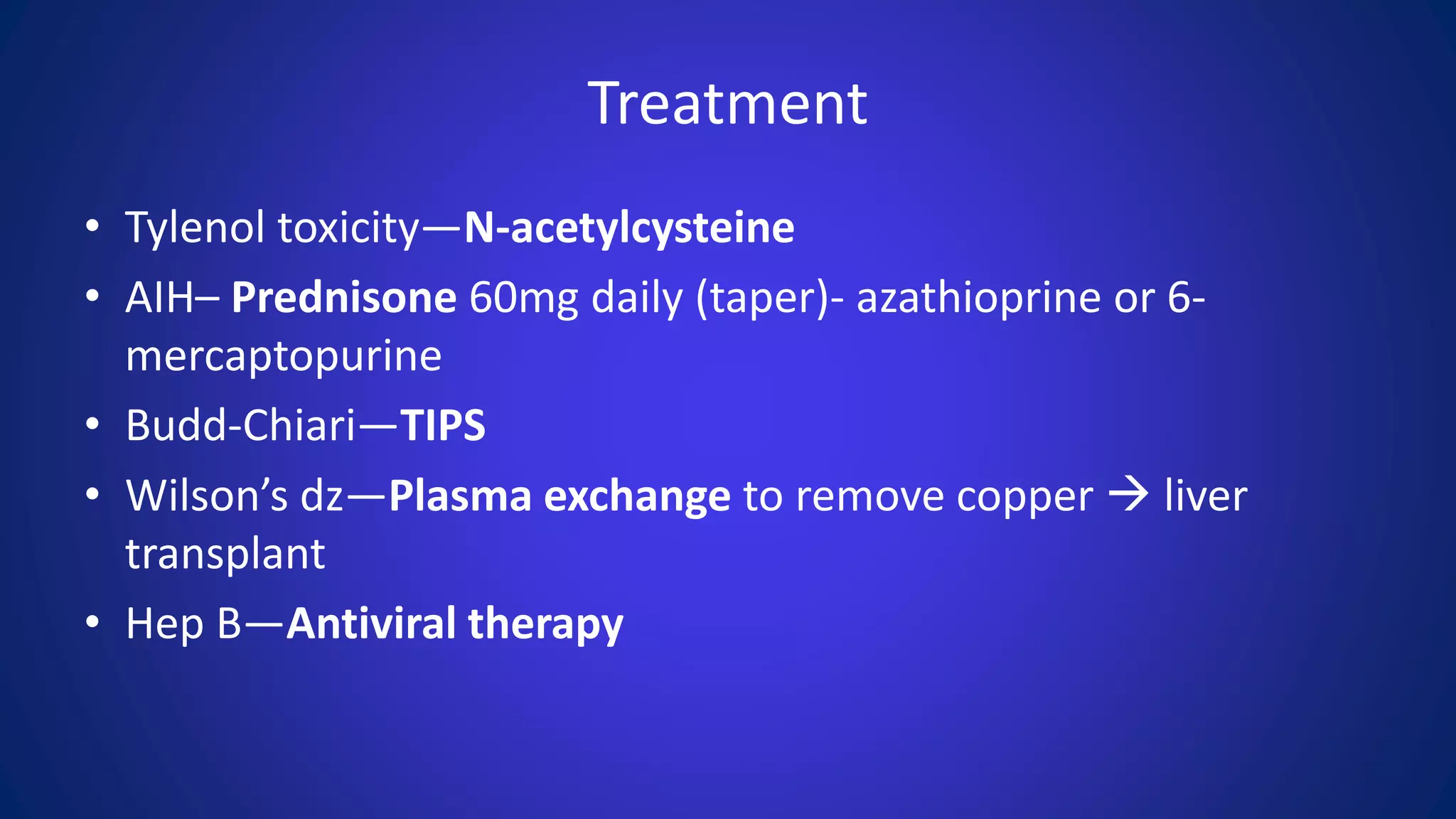 Treatment
• Tylenol toxicity—N-acetylcysteine
• AIH– Prednisone 60mg daily (taper)- azathioprine or 6-
mercaptopurine
• Budd-Chiari—TIPS
• Wilson’s dz—Plasma exchange to remove copper  liver
transplant
• Hep B—Antiviral therapy
 