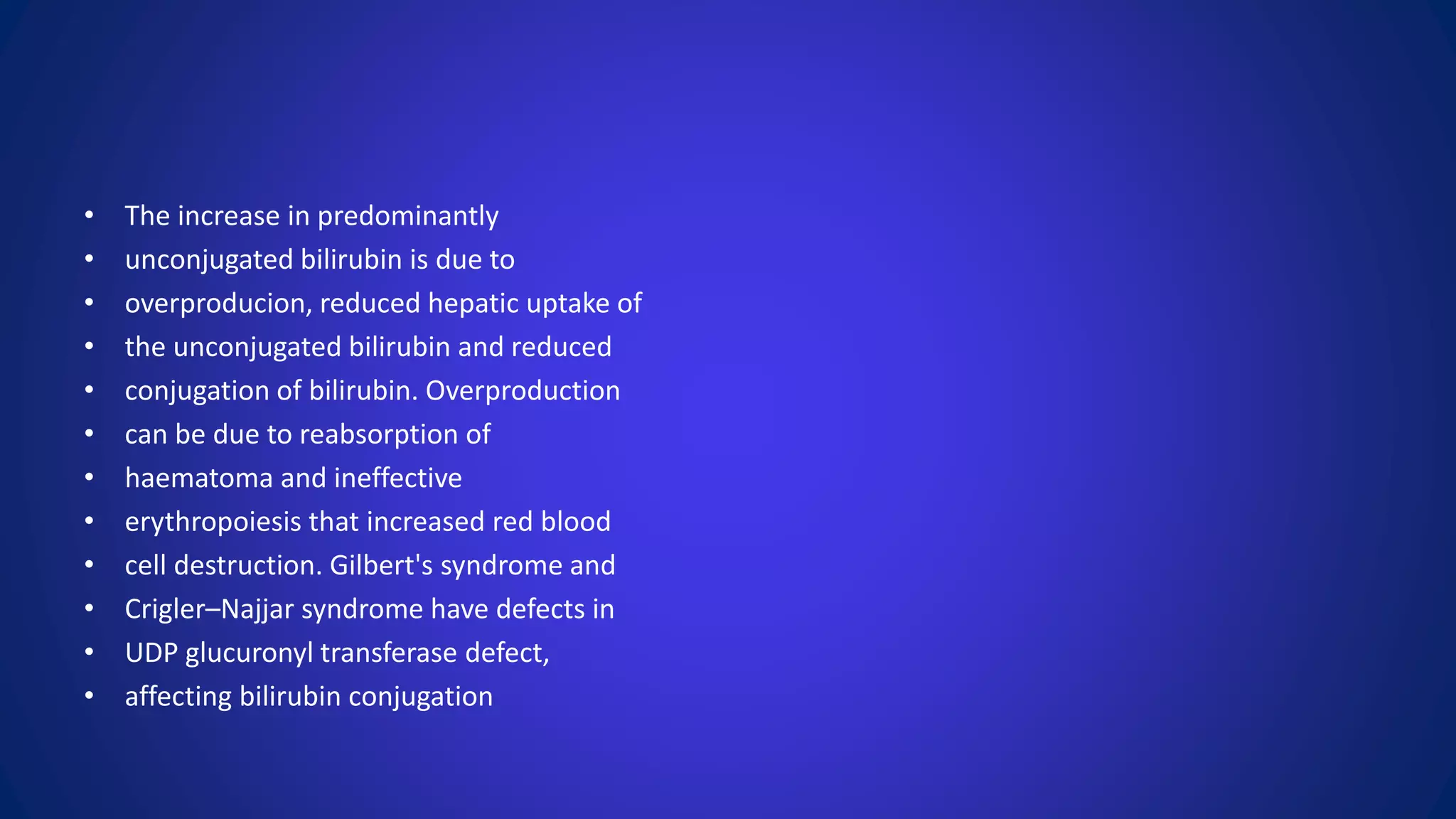 • The increase in predominantly
• unconjugated bilirubin is due to
• overproducion, reduced hepatic uptake of
• the unconjugated bilirubin and reduced
• conjugation of bilirubin. Overproduction
• can be due to reabsorption of
• haematoma and ineffective
• erythropoiesis that increased red blood
• cell destruction. Gilbert's syndrome and
• Crigler–Najjar syndrome have defects in
• UDP glucuronyl transferase defect,
• affecting bilirubin conjugation
 