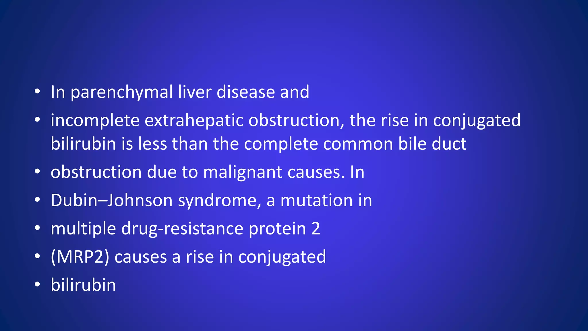 • In parenchymal liver disease and
• incomplete extrahepatic obstruction, the rise in conjugated
bilirubin is less than the complete common bile duct
• obstruction due to malignant causes. In
• Dubin–Johnson syndrome, a mutation in
• multiple drug-resistance protein 2
• (MRP2) causes a rise in conjugated
• bilirubin
 