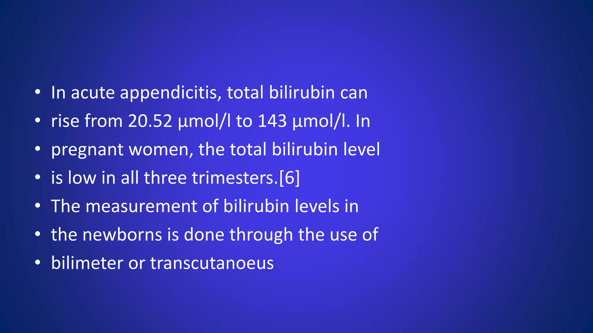 • In acute appendicitis, total bilirubin can
• rise from 20.52 μmol/l to 143 μmol/l. In
• pregnant women, the total bilirubin level
• is low in all three trimesters.[6]
• The measurement of bilirubin levels in
• the newborns is done through the use of
• bilimeter or transcutanoeus
 