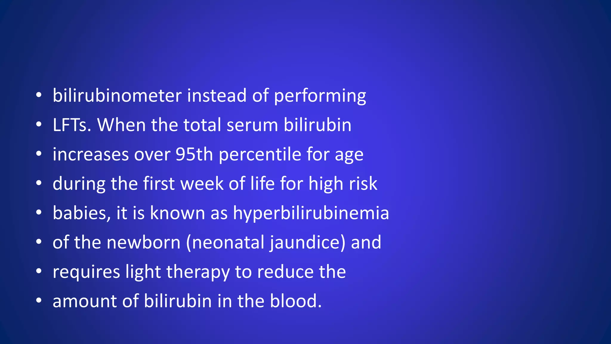 • bilirubinometer instead of performing
• LFTs. When the total serum bilirubin
• increases over 95th percentile for age
• during the first week of life for high risk
• babies, it is known as hyperbilirubinemia
• of the newborn (neonatal jaundice) and
• requires light therapy to reduce the
• amount of bilirubin in the blood.
 