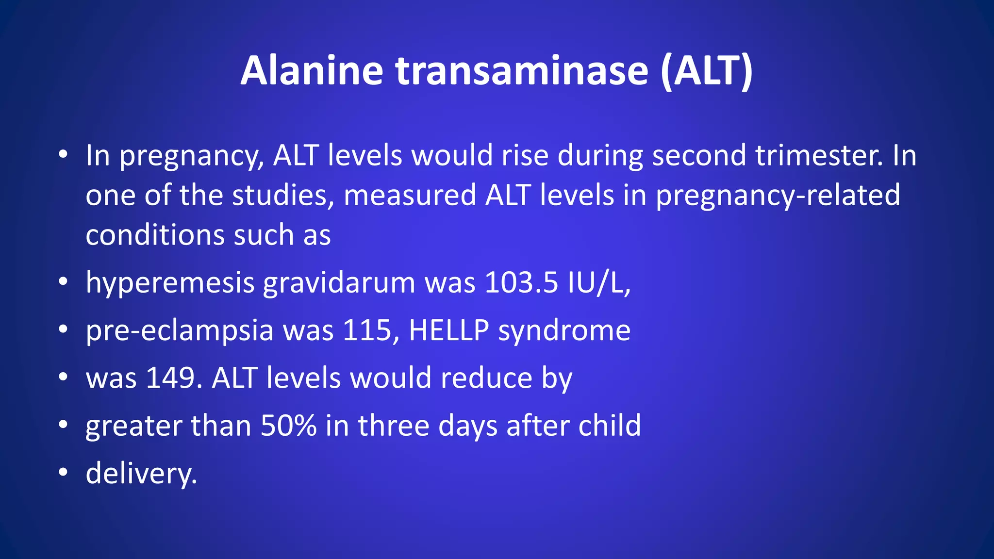 • In pregnancy, ALT levels would rise during second trimester. In
one of the studies, measured ALT levels in pregnancy-related
conditions such as
• hyperemesis gravidarum was 103.5 IU/L,
• pre-eclampsia was 115, HELLP syndrome
• was 149. ALT levels would reduce by
• greater than 50% in three days after child
• delivery.
Alanine transaminase (ALT)
 