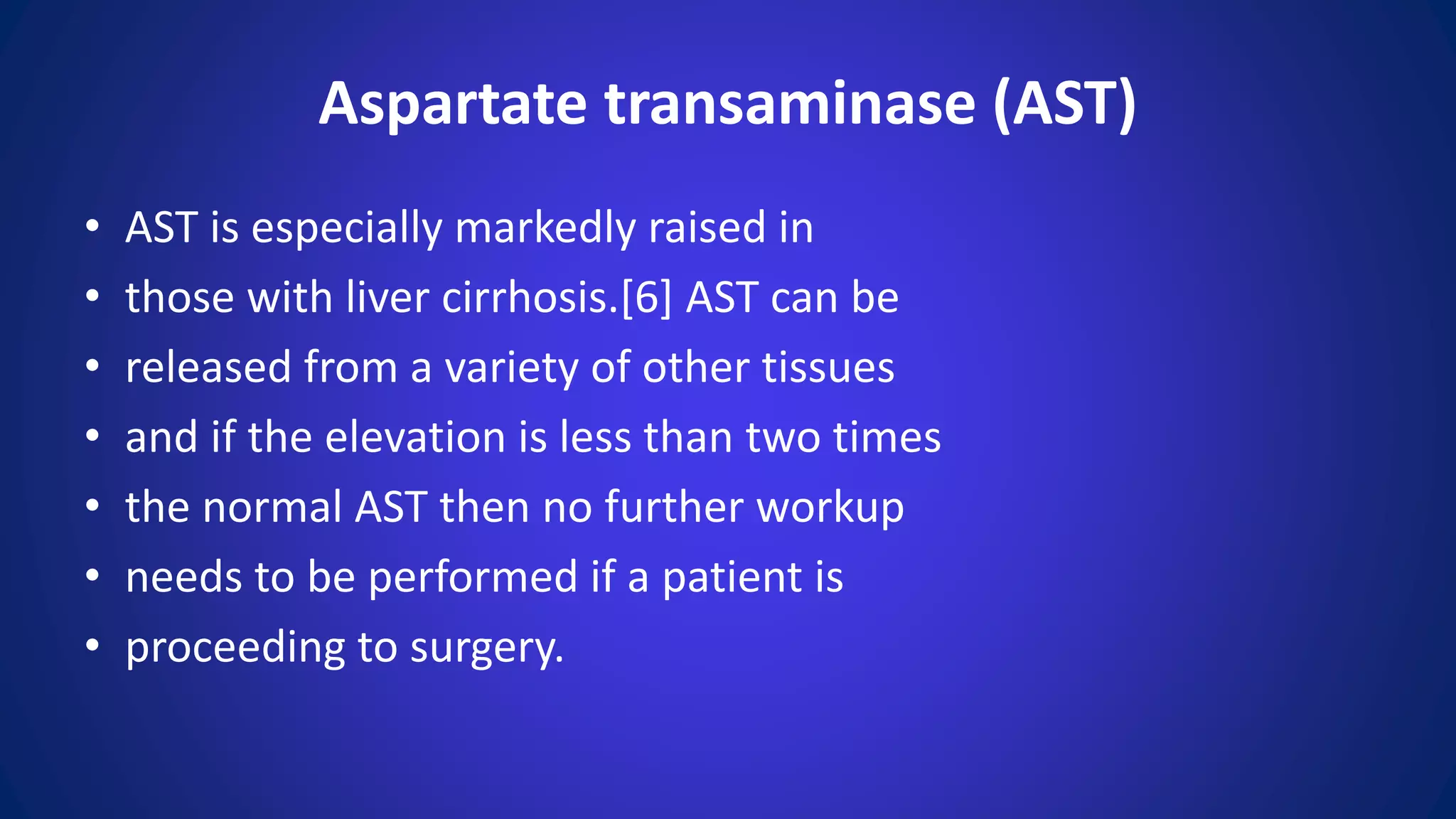 • AST is especially markedly raised in
• those with liver cirrhosis.[6] AST can be
• released from a variety of other tissues
• and if the elevation is less than two times
• the normal AST then no further workup
• needs to be performed if a patient is
• proceeding to surgery.
Aspartate transaminase (AST)
 