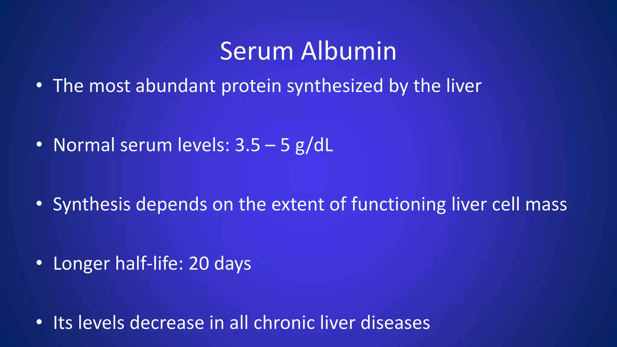 Serum Albumin
• The most abundant protein synthesized by the liver
• Normal serum levels: 3.5 – 5 g/dL
• Synthesis depends on the extent of functioning liver cell mass
• Longer half-life: 20 days
• Its levels decrease in all chronic liver diseases
 