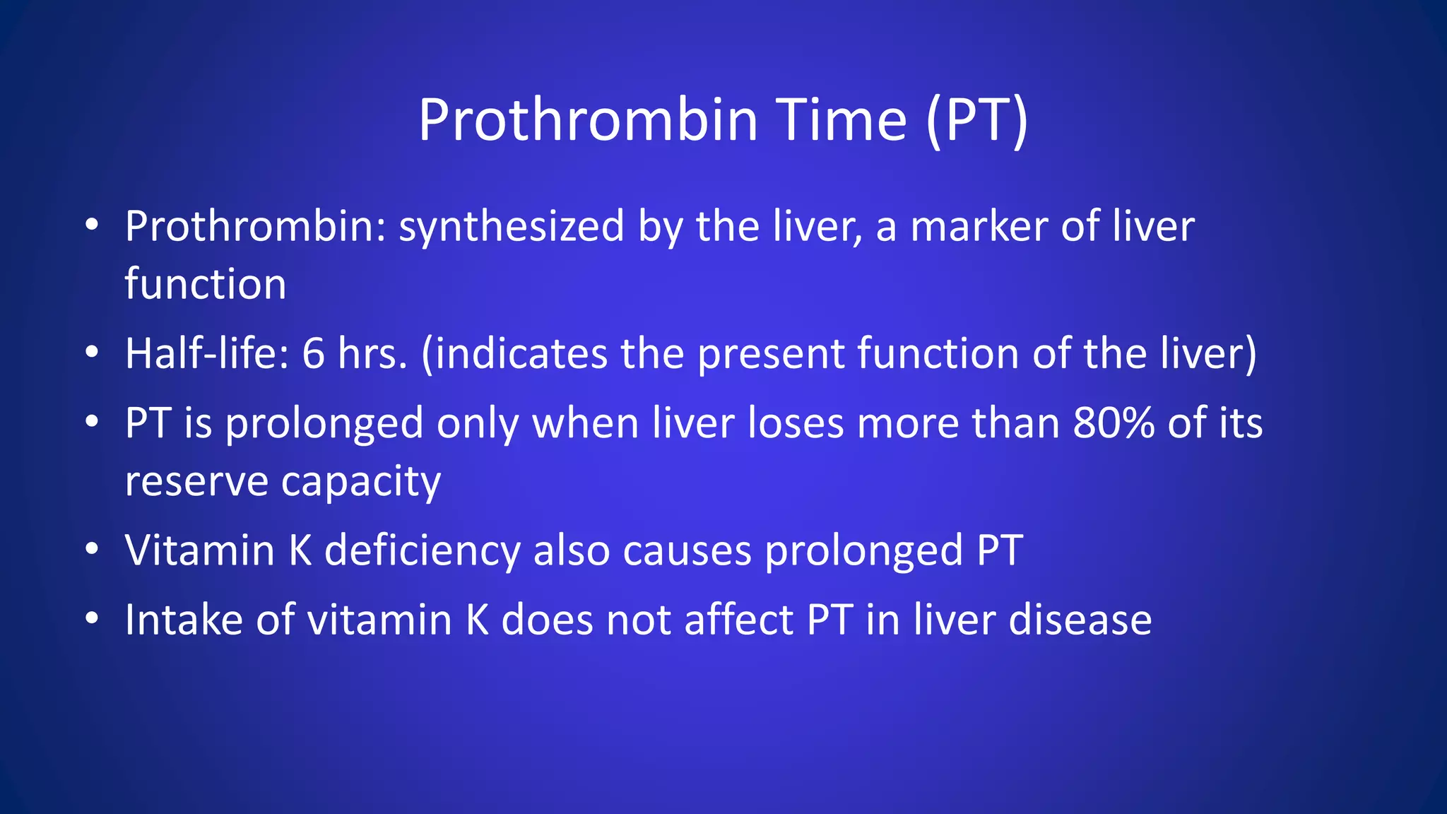 Prothrombin Time (PT)
• Prothrombin: synthesized by the liver, a marker of liver
function
• Half-life: 6 hrs. (indicates the present function of the liver)
• PT is prolonged only when liver loses more than 80% of its
reserve capacity
• Vitamin K deficiency also causes prolonged PT
• Intake of vitamin K does not affect PT in liver disease
 