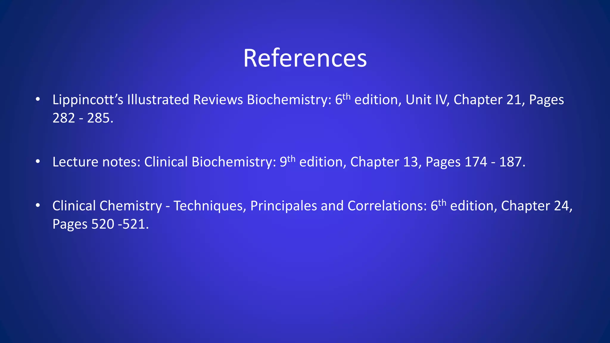 References
• Lippincott’s Illustrated Reviews Biochemistry: 6th edition, Unit IV, Chapter 21, Pages
282 - 285.
• Lecture notes: Clinical Biochemistry: 9th edition, Chapter 13, Pages 174 - 187.
• Clinical Chemistry - Techniques, Principales and Correlations: 6th edition, Chapter 24,
Pages 520 -521.
 