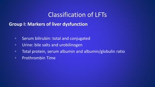 Classification of LFTs
Group I: Markers of liver dysfunction
▫ Serum bilirubin: total and conjugated
▫ Urine: bile salts and urobilinogen
▫ Total protein, serum albumin and albumin/globulin ratio
▫ Prothrombin Time
 