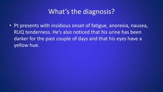 What’s the diagnosis?
• Pt presents with insidious onset of fatigue, anorexia, nausea,
RUQ tenderness. He’s also noticed that his urine has been
darker for the past couple of days and that his eyes have a
yellow hue.
 
