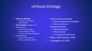 • Fatty liver diseases
– Alcoholic liver disease
– NASH/NAFLD
• Viral hepatitis: Hep B, C, D
• Autoimmune
– Autoimune hepatitis
– Primary biliary cirrhosis
– Primary sclerosing cholangitis
• Cardiovascular
– Budd-Chiari syndrome
– Chronic right heart failure
cirrhosis Etiology
• Chronic biliary disease
– Recurrent bacterial cholangitis
– Bile duct stenosis
• Storage diseases
– Hemochromatosis
– Wilson disease
– α-1-antitrypsin deficiency
• Meds: APAP toxicity, MTX
• Cryptogenic 10-15%
 