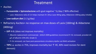 Treatment
• Ascites
– Furosemide + Spironolactone with goal negative ~1L/day (~80% effective)
• Lasix: Aldactone ratio of 2:5 helps maintain K+ (thus Lasix 40mg qday, Aldactone 100mg qday initially)
– Low-sodium diet (1-2 g/day)
• Refractory Ascites= no response on max doses of Lasix (160mg) & Aldactone
(400mg)
– LVP 4-6L (does not improve mortality)
• Albumin replacement controversial. AASLD 2009 guidelines recommend if >5L removed, provide 6-8
g/L of albumin 25% (IIA, Grade C)
• If >5L removed, can have post-paracentesis circulatory dysfxn via RAAS activation
– TIPS (↓ ascites in 75%, improves mortality but ↑ HE, 40% need revision for stent
stenosis)
 