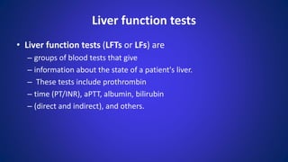 Liver function tests
• Liver function tests (LFTs or LFs) are
– groups of blood tests that give
– information about the state of a patient's liver.
– These tests include prothrombin
– time (PT/INR), aPTT, albumin, bilirubin
– (direct and indirect), and others.
 