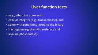 Liver function tests
• (e.g., albumin), some with
• cellular integrity (e.g., transaminase), and
• some with conditions linked to the biliary
• tract (gamma-glutamyl transferase and
• alkaline phosphatase).
 
