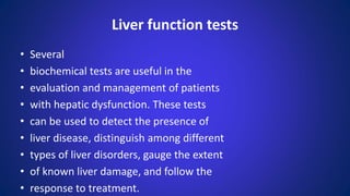 • Several
• biochemical tests are useful in the
• evaluation and management of patients
• with hepatic dysfunction. These tests
• can be used to detect the presence of
• liver disease, distinguish among different
• types of liver disorders, gauge the extent
• of known liver damage, and follow the
• response to treatment.
Liver function tests
 