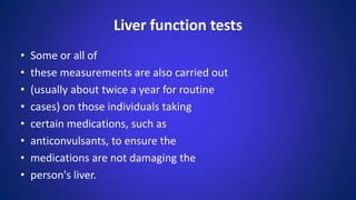 • Some or all of
• these measurements are also carried out
• (usually about twice a year for routine
• cases) on those individuals taking
• certain medications, such as
• anticonvulsants, to ensure the
• medications are not damaging the
• person's liver.
Liver function tests
 