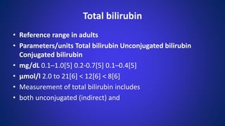 Total bilirubin
• Reference range in adults
• Parameters/units Total bilirubin Unconjugated bilirubin
Conjugated bilirubin
• mg/dL 0.1–1.0[5] 0.2-0.7[5] 0.1–0.4[5]
• μmol/l 2.0 to 21[6] < 12[6] < 8[6]
• Measurement of total bilirubin includes
• both unconjugated (indirect) and
 