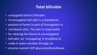 • conjugated (direct) bilirubin.
• Unconjugated bilirubin is a breakdown
• product of heme (a part of hemoglobin in
• red blood cells). The liver is responsible
• for clearing the blood of unconjugated
• bilirubin, by 'conjugating' it (modified to
• make it water-soluble) through an
• enzyme named UDP-glucuronyltransferase.
Total bilirubin
 