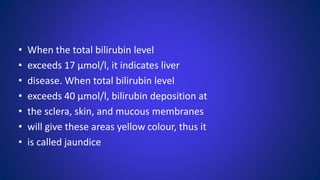 • When the total bilirubin level
• exceeds 17 μmol/l, it indicates liver
• disease. When total bilirubin level
• exceeds 40 μmol/l, bilirubin deposition at
• the sclera, skin, and mucous membranes
• will give these areas yellow colour, thus it
• is called jaundice
 