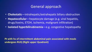 General approach
• Cholestatic—intrahepatic/extrahepatic biliary obstruction
• Hepatocellular—hepatocyte damage (e.g. viral hepatitis,
drugs/toxins, ETOH, ischemia, malignant infiltration)
• Isolated hyperbilirubinemia—e.g. congestive hepatopathy
Pt with hx of intermittent abdominal pain associated with meals
undergoes RUQ (Right upper Quadrant)
 