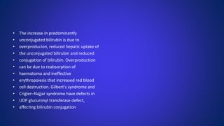 • The increase in predominantly
• unconjugated bilirubin is due to
• overproducion, reduced hepatic uptake of
• the unconjugated bilirubin and reduced
• conjugation of bilirubin. Overproduction
• can be due to reabsorption of
• haematoma and ineffective
• erythropoiesis that increased red blood
• cell destruction. Gilbert's syndrome and
• Crigler–Najjar syndrome have defects in
• UDP glucuronyl transferase defect,
• affecting bilirubin conjugation
 