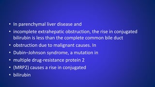 • In parenchymal liver disease and
• incomplete extrahepatic obstruction, the rise in conjugated
bilirubin is less than the complete common bile duct
• obstruction due to malignant causes. In
• Dubin–Johnson syndrome, a mutation in
• multiple drug-resistance protein 2
• (MRP2) causes a rise in conjugated
• bilirubin
 