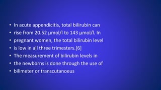 • In acute appendicitis, total bilirubin can
• rise from 20.52 μmol/l to 143 μmol/l. In
• pregnant women, the total bilirubin level
• is low in all three trimesters.[6]
• The measurement of bilirubin levels in
• the newborns is done through the use of
• bilimeter or transcutanoeus
 