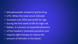 • bilirubinometer instead of performing
• LFTs. When the total serum bilirubin
• increases over 95th percentile for age
• during the first week of life for high risk
• babies, it is known as hyperbilirubinemia
• of the newborn (neonatal jaundice) and
• requires light therapy to reduce the
• amount of bilirubin in the blood.
 