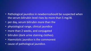 • Pathological jaundice in newbornsshould be suspected when
the serum bilirubin level rises by more than 5 mg/dL
• per day, serum bilirubin more than the
• physiological range, clinical jaundice
• more than 2 weeks, and conjugated
• bilirubin (dark urine staining clothes).
• Haemolytic jaundice is the commonest
• cause of pathological jaundice.
 