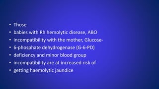 • Those
• babies with Rh hemolytic disease, ABO
• incompatibility with the mother, Glucose-
• 6-phosphate dehydrogenase (G-6-PD)
• deficiency and minor blood group
• incompatibility are at increased risk of
• getting haemolytic jaundice
 