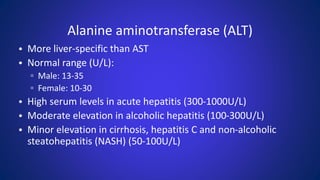 Alanine aminotransferase (ALT)
• More liver-specific than AST
• Normal range (U/L):
▫ Male: 13-35
▫ Female: 10-30
• High serum levels in acute hepatitis (300-1000U/L)
• Moderate elevation in alcoholic hepatitis (100-300U/L)
• Minor elevation in cirrhosis, hepatitis C and non-alcoholic
steatohepatitis (NASH) (50-100U/L)
 