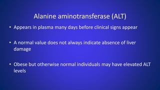 Alanine aminotransferase (ALT)
• Appears in plasma many days before clinical signs appear
• A normal value does not always indicate absence of liver
damage
• Obese but otherwise normal individuals may have elevated ALT
levels
 
