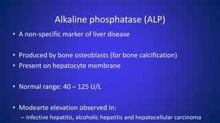 Alkaline phosphatase (ALP)
• A non-specific marker of liver disease
• Produced by bone osteoblasts (for bone calcification)
• Present on hepatocyte membrane
• Normal range: 40 – 125 U/L
• Modearte elevation observed in:
– Infective hepatitis, alcoholic hepatitis and hepatocellular carcinoma
 