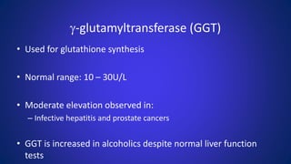 g-glutamyltransferase (GGT)
• Used for glutathione synthesis
• Normal range: 10 – 30U/L
• Moderate elevation observed in:
– Infective hepatitis and prostate cancers
• GGT is increased in alcoholics despite normal liver function
tests
 