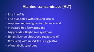 • Rise in ALT is
• also associated with reduced insulin
• response, reduced glucose tolerance, and
• increased free fatty acids and
• triglycerides. Bright liver syndrome
• (bright liver on ultrasound suggestive of
• fatty liver) with raised ALT is suggestive
• of metabolic syndrome
Alanine transaminase (ALT)
 