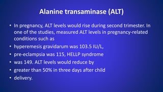 • In pregnancy, ALT levels would rise during second trimester. In
one of the studies, measured ALT levels in pregnancy-related
conditions such as
• hyperemesis gravidarum was 103.5 IU/L,
• pre-eclampsia was 115, HELLP syndrome
• was 149. ALT levels would reduce by
• greater than 50% in three days after child
• delivery.
Alanine transaminase (ALT)
 