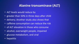 • ALT levels would reduce by
• greater than 50% in three days after child
• delivery. Another study also shows that
• caffeine consumption can reduce the risk
• of ALT elevation in those who consume
• alcohol, overweight people, impaired
• glucose metabolism, and viral
• hepatitis
Alanine transaminase (ALT)
 