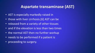 • AST is especially markedly raised in
• those with liver cirrhosis.[6] AST can be
• released from a variety of other tissues
• and if the elevation is less than two times
• the normal AST then no further workup
• needs to be performed if a patient is
• proceeding to surgery.
Aspartate transaminase (AST)
 