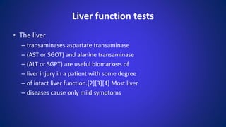 Liver function tests
• The liver
– transaminases aspartate transaminase
– (AST or SGOT) and alanine transaminase
– (ALT or SGPT) are useful biomarkers of
– liver injury in a patient with some degree
– of intact liver function.[2][3][4] Most liver
– diseases cause only mild symptoms
 