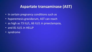 • In certain pregnancy conditions such as
• hyperemesis gravidarum, AST can reach
• as high as 73 IU/L, 66 IU/L in preeclampsia,
• and 81 IU/L in HELLP
• syndrome
Aspartate transaminase (AST)
 